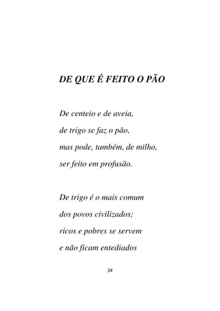 34
DE QUE É FEITO O PÃO
De centeio e de aveia,
de trigo se faz o pão,
mas pode, também, de milho,
ser feito em profusão.
De trigo é o mais comum
dos povos civilizados;
ricos e pobres se servem
e não ficam entediados
 