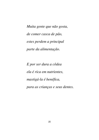 35
Muita gente que não gosta,
de comer casca de pão,
estes perdem a principal
parte da alimentação.
E por ser dura a côdea
ela é rica em nutrientes,
mastigá-la é benéfica,
para as crianças e seus dentes.
 