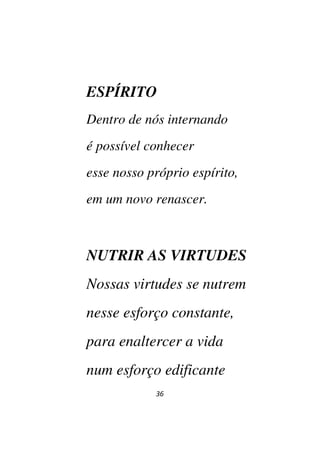 36
ESPÍRITO
Dentro de nós internando
é possível conhecer
esse nosso próprio espírito,
em um novo renascer.
NUTRIR AS VIRTUDES
Nossas virtudes se nutrem
nesse esforço constante,
para enaltercer a vida
num esforço edificante
 