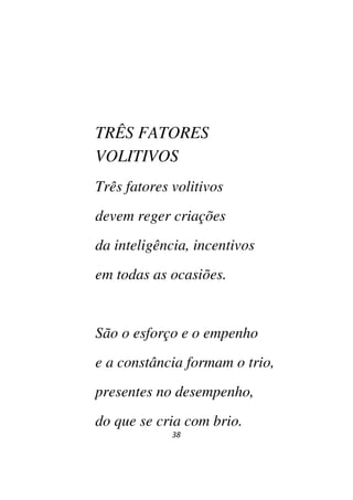38
TRÊS FATORES
VOLITIVOS
Três fatores volitivos
devem reger criações
da inteligência, incentivos
em todas as ocasiões.
São o esforço e o empenho
e a constância formam o trio,
presentes no desempenho,
do que se cria com brio.
 
