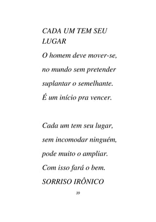 39
CADA UM TEM SEU
LUGAR
O homem deve mover-se,
no mundo sem pretender
suplantar o semelhante.
É um início pra vencer.
Cada um tem seu lugar,
sem incomodar ninguém,
pode muito o ampliar.
Com isso fará o bem.
SORRISO IRÔNICO
 