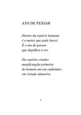 4
ATO DE PENSAR
Dentro da espécie humana
é o maior que pode haver.
É o ato de pensar
que dignifica o ser.
Do espírito criador
manifestação primeira
do homem em seu esplendor,
em virtude altaneira.
 