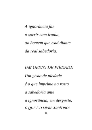 40
A ignorância faz
o sorrir com ironia,
ao homem que está diante
da real sabedoria.
UM GESTO DE PIEDADE
Um gesto de piedade
é o que imprime no rosto
a sabedoria ante
a ignorância, em desgosto.
O QUE É O LIVRE ARBÍTRIO?
 