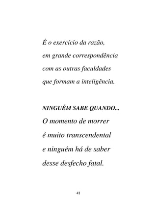41
É o exercício da razão,
em grande correspondência
com as outras faculdades
que formam a inteligência.
NINGUÉM SABE QUANDO...
O momento de morrer
é muito transcendental
e ninguém há de saber
desse desfecho fatal.
 