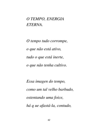 42
O TEMPO, ENERGIA
ETERNA.
O tempo tudo corrompe,
o que não está ativo,
tudo o que está inerte,
o que não tenha cultivo.
Essa imagen do tempo,
como um tal velho barbudo,
ostentando uma foice,
há q ue afastá-la, contudo,
 
