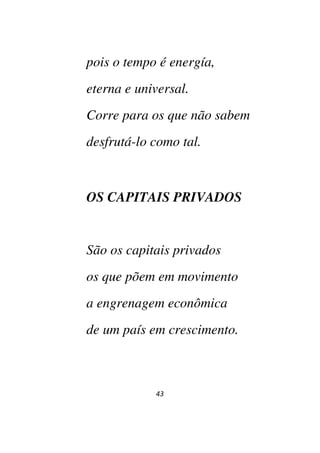43
pois o tempo é energía,
eterna e universal.
Corre para os que não sabem
desfrutá-lo como tal.
OS CAPITAIS PRIVADOS
São os capitais privados
os que põem em movimento
a engrenagem econômica
de um país em crescimento.
 