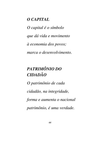 44
O CAPITAL
O capital é o símbolo
que dá vida e movimento
à economia dos povos;
marca o desenvolvimento.
PATRIMÔNIO DO
CIDADÃO
O patrimônio de cada
cidadão, na integridade,
forma e aumenta o nacional
patrimônio, é uma verdade.
 