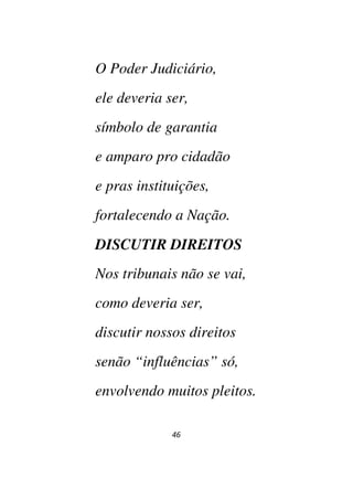 46
O Poder Judiciário,
ele deveria ser,
símbolo de garantia
e amparo pro cidadão
e pras instituições,
fortalecendo a Nação.
DISCUTIR DIREITOS
Nos tribunais não se vai,
como deveria ser,
discutir nossos direitos
senão “influências” só,
envolvendo muitos pleitos.
 