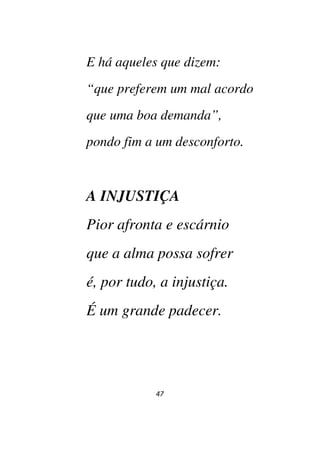 47
E há aqueles que dizem:
“que preferem um mal acordo
que uma boa demanda”,
pondo fim a um desconforto.
A INJUSTIÇA
Pior afronta e escárnio
que a alma possa sofrer
é, por tudo, a injustiça.
É um grande padecer.
 