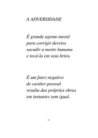 5
A ADVERSIDADE
É grande agente moral
para corrigir desvios
sacudir a mente humana
e tocá-la em seus brios.
É um fator negativo
de caráter pessoal
resulta das próprias obras
em instantes sem igual.
 