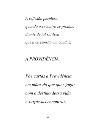 50
A reflexão perplexa
quando o encontro se produz,
diante de tal sutileza
que a circunstância conduz.
A PROVIDÊNCIA
Põe cartas a Providência,
em mãos do que quer jogar
com o destino dessa vida
e surpresas encontrar.
 