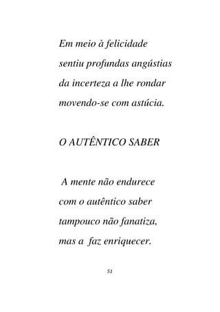 51
Em meio à felicidade
sentiu profundas angústias
da incerteza a lhe rondar
movendo-se com astúcia.
O AUTÊNTICO SABER
A mente não endurece
com o autêntico saber
tampouco não fanatiza,
mas a faz enriquecer.
 