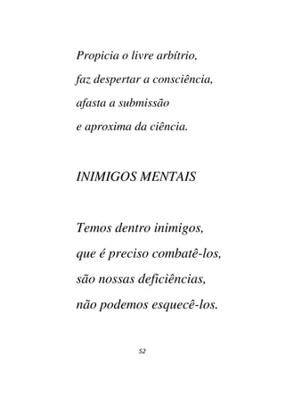 52
Propicia o livre arbítrio,
faz despertar a consciência,
afasta a submissão
e aproxima da ciência.
INIMIGOS MENTAIS
Temos dentro inimigos,
que é preciso combatê-los,
são nossas deficiências,
não podemos esquecê-los.
 
