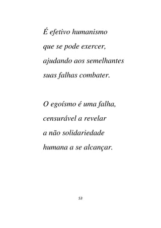 53
É efetivo humanismo
que se pode exercer,
ajudando aos semelhantes
suas falhas combater.
O egoísmo é uma falha,
censurável a revelar
a não solidariedade
humana a se alcançar.
 