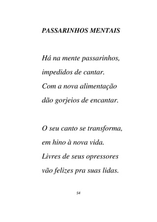 54
PASSARINHOS MENTAIS
Há na mente passarinhos,
impedidos de cantar.
Com a nova alimentação
dão gorjeios de encantar.
O seu canto se transforma,
em hino à nova vida.
Livres de seus opressores
vão felizes pra suas lidas.
 