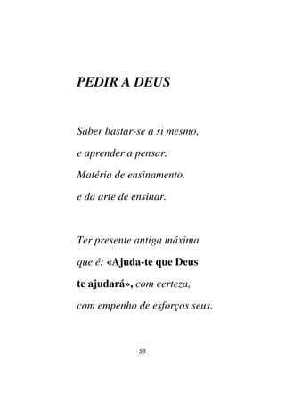 55
PEDIR A DEUS
Saber bastar-se a si mesmo,
e aprender a pensar.
Matéria de ensinamento.
e da arte de ensinar.
Ter presente antiga máxima
que é: «Ajuda-te que Deus
te ajudará», com certeza,
com empenho de esforços seus.
 