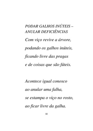 56
PODAR GALHOS INÚTEIS –
ANULAR DEFICIÊNCIAS
Com viço revive a árvore,
podando os galhos inúteis,
ficando livre das pragas
e de coisas que são fúteis.
Acontece igual conosco
ao anular uma falha,
se estampa o viço no rosto,
ao ficar livre da galha.
 