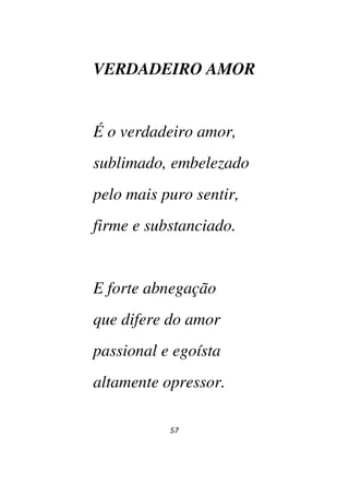 57
VERDADEIRO AMOR
É o verdadeiro amor,
sublimado, embelezado
pelo mais puro sentir,
firme e substanciado.
E forte abnegação
que difere do amor
passional e egoísta
altamente opressor.
 