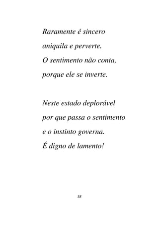 58
Raramente é sincero
aniquila e perverte.
O sentimento não conta,
porque ele se inverte.
Neste estado deplorável
por que passa o sentimento
e o instinto governa.
É digno de lamento!
 