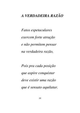 59
A VERDADEIRA RAZÃO
Fatos espetaculares
exercem forte atração
e não permitem pensar
na verdadeira razão,
Pois pra cada posição
que aspire conquistar
deve existir uma razão
que é sensato aquilatar.
 