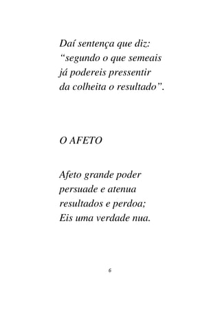 6
Daí sentença que diz:
“segundo o que semeais
já podereis pressentir
da colheita o resultado”.
O AFETO
Afeto grande poder
persuade e atenua
resultados e perdoa;
Eis uma verdade nua.
 