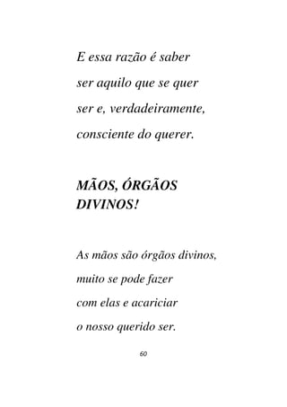 60
E essa razão é saber
ser aquilo que se quer
ser e, verdadeiramente,
consciente do querer.
MÃOS, ÓRGÃOS
DIVINOS!
As mãos são órgãos divinos,
muito se pode fazer
com elas e acariciar
o nosso querido ser.
 