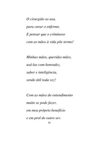 61
O cirurgião as usa,
para curar o enfermo.
E pensar que o criminoso
com as mãos à vida põe termo!
Minhas mãos, queridas mãos,
usá-las com honradez,
saber e inteligência,
sendo útil toda vez!
Com as mãos do entendimento
muito se pode fazer,
em meu próprio benefício
e em prol do outro ser.
 