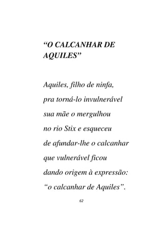 62
“O CALCANHAR DE
AQUILES”
Aquiles, filho de ninfa,
pra torná-lo invulnerável
sua mãe o mergulhou
no rio Stix e esqueceu
de afundar-lhe o calcanhar
que vulnerável ficou
dando origem à expressão:
“o calcanhar de Aquiles”.
 