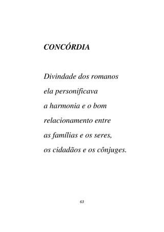 63
CONCÓRDIA
Divindade dos romanos
ela personificava
a harmonia e o bom
relacionamento entre
as famílias e os seres,
os cidadãos e os cônjuges.
 