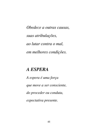 65
Obedece a outras causas,
suas atribulações,
ao lutar contra o mal,
em melhores condições.
A ESPERA
A espera é uma força
que move a ser consciente,
do proceder ou conduta,
expectativa presente.
 