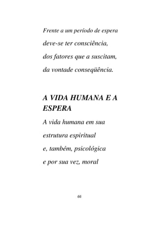 66
Frente a um período de espera
deve-se ter consciência,
dos fatores que a suscitam,
da vontade conseqüência.
A VIDA HUMANA E A
ESPERA
A vida humana em sua
estrutura espiritual
e, também, psicológica
e por sua vez, moral
 