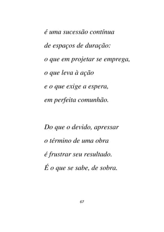 67
é uma sucessão contínua
de espaços de duração:
o que em projetar se emprega,
o que leva à ação
e o que exige a espera,
em perfeita comunhão.
Do que o devido, apressar
o término de uma obra
é frustrar seu resultado.
É o que se sabe, de sobra.
 