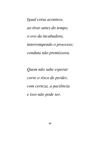 68
Igual coisa acontece,
ao tirar antes do tempo,
o ovo da incubadora,
interrompendo o processo;
conduta não promissora.
Quem não sabe esperar
corre o risco de perder,
com certeza, a paciência
e isso não pode ser.
 