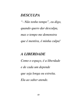69
DESCULPA
“- Não tenho tempo”, eu digo,
quando quero dar desculpa,
mas o tempo me demonstra
que é mentira, é minha culpa!
A LIBERDADE
Como o espaço, é a liberdade
e de cada um depende
que seja longa ou estreita.
Ela ao saber atende.
 