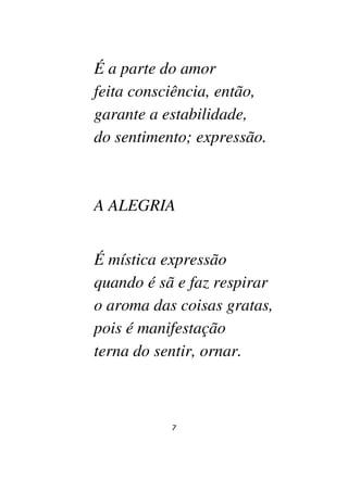 7
É a parte do amor
feita consciência, então,
garante a estabilidade,
do sentimento; expressão.
A ALEGRIA
É mística expressão
quando é sã e faz respirar
o aroma das coisas gratas,
pois é manifestação
terna do sentir, ornar.
 