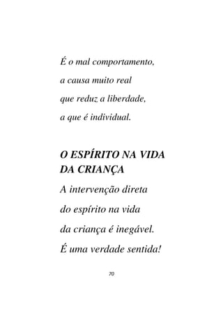 70
É o mal comportamento,
a causa muito real
que reduz a liberdade,
a que é individual.
O ESPÍRITO NA VIDA
DA CRIANÇA
A intervenção direta
do espírito na vida
da criança é inegável.
É uma verdade sentida!
 