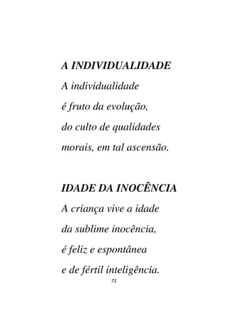 71
A INDIVIDUALIDADE
A individualidade
é fruto da evolução,
do culto de qualidades
morais, em tal ascensão.
IDADE DA INOCÊNCIA
A criança vive a idade
da sublime inocência,
é feliz e espontânea
e de fértil inteligência.
 