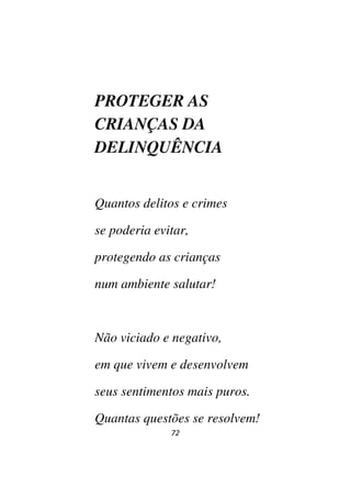72
PROTEGER AS
CRIANÇAS DA
DELINQUÊNCIA
Quantos delitos e crimes
se poderia evitar,
protegendo as crianças
num ambiente salutar!
Não viciado e negativo,
em que vivem e desenvolvem
seus sentimentos mais puros.
Quantas questões se resolvem!
 