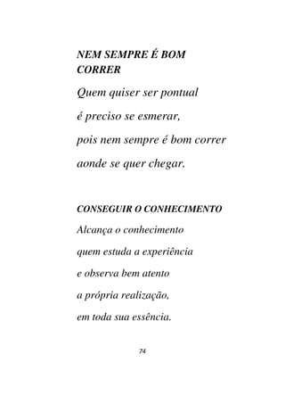 74
NEM SEMPRE É BOM
CORRER
Quem quiser ser pontual
é preciso se esmerar,
pois nem sempre é bom correr
aonde se quer chegar.
CONSEGUIR O CONHECIMENTO
Alcança o conhecimento
quem estuda a experiência
e observa bem atento
a própria realização,
em toda sua essência.
 
