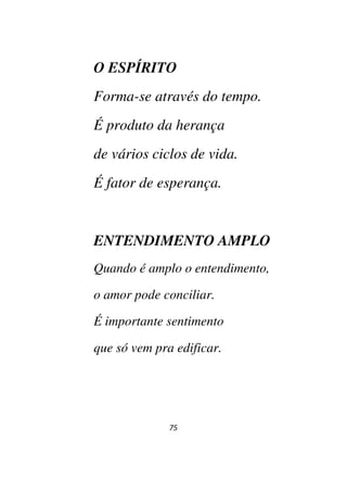 75
O ESPÍRITO
Forma-se através do tempo.
É produto da herança
de vários ciclos de vida.
É fator de esperança.
ENTENDIMENTO AMPLO
Quando é amplo o entendimento,
o amor pode conciliar.
É importante sentimento
que só vem pra edificar.
 