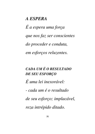 76
A ESPERA
É a espera uma força
que nos faz ser conscientes
do proceder e conduta,
em esforços reluzentes.
CADA UM É O RESULTADO
DE SEU ESFORÇO
É uma lei inexorável:
- cada um é o resultado
de seu esforço; implacável,
reza intrépido ditado.
 