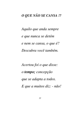 77
O QUE NÃO SE CANSA !?
Aquilo que anda sempre
e que nunca se detém
e nem se cansa, o que é?
Descubra você também.
Acertou foi o que disse:
o tempo; concepção
que se adapta a todos.
E que a muitos diz: - não!
 