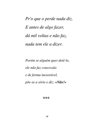 78
Pr'o que o perde nada diz.
E antes de algo fazer,
dá mil voltas e não faz,
nada tem ele a dizer.
Porém se alguém quer detê-lo,
ele não faz concessão
e de forma inexorável,
põe-se a sério e diz: «Não!»
***
 