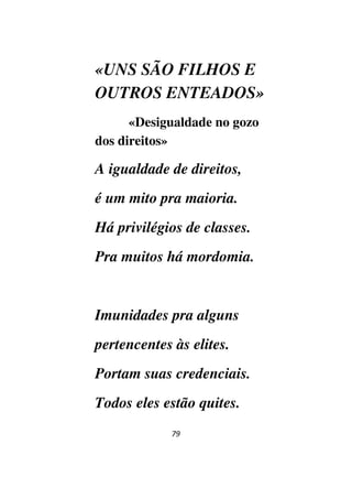 79
«UNS SÃO FILHOS E
OUTROS ENTEADOS»
«Desigualdade no gozo
dos direitos»
A igualdade de direitos,
é um mito pra maioria.
Há privilégios de classes.
Pra muitos há mordomia.
Imunidades pra alguns
pertencentes às elites.
Portam suas credenciais.
Todos eles estão quites.
 