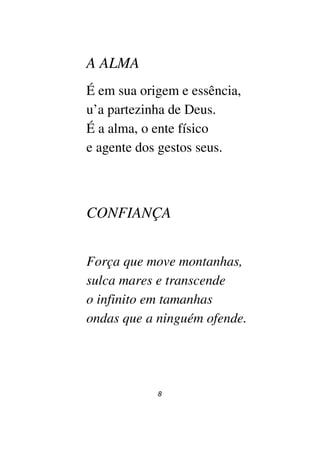8
A ALMA
É em sua origem e essência,
u’a partezinha de Deus.
É a alma, o ente físico
e agente dos gestos seus.
CONFIANÇA
Força que move montanhas,
sulca mares e transcende
o infinito em tamanhas
ondas que a ninguém ofende.
 