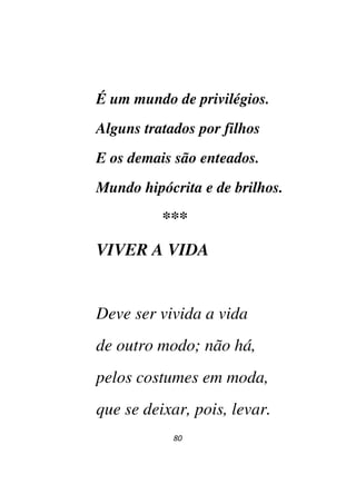 80
É um mundo de privilégios.
Alguns tratados por filhos
E os demais são enteados.
Mundo hipócrita e de brilhos.
***
VIVER A VIDA
Deve ser vivida a vida
de outro modo; não há,
pelos costumes em moda,
que se deixar, pois, levar.
 