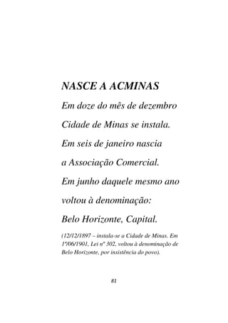 81
NASCE A ACMINAS
Em doze do mês de dezembro
Cidade de Minas se instala.
Em seis de janeiro nascia
a Associação Comercial.
Em junho daquele mesmo ano
voltou à denominação:
Belo Horizonte, Capital.
(12/12/1897 – instala-se a Cidade de Minas. Em
1º/06/1901, Lei nº 302, voltou à denominação de
Belo Horizonte, por insistência do povo).
 