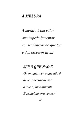 82
A MESURA
A mesura é um valor
que impede lamentar
conseqüências do que for
e dos excessos arcar.
SER O QUE NÃO É
Quem quer ser o que não é
deverá deixar de ser
o que é; incontinenti.
É princípio pra vencer.
 