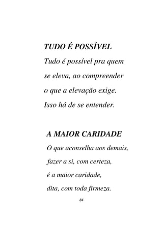 84
TUDO É POSSÍVEL
Tudo é possível pra quem
se eleva, ao compreender
o que a elevação exige.
Isso há de se entender.
A MAIOR CARIDADE
O que aconselha aos demais,
fazer a si, com certeza,
é a maior caridade,
dita, com toda firmeza.
 