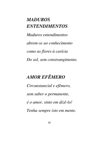 85
MADUROS
ENTENDIMENTOS
Maduros entendimentos
abrem-se ao conhecimento
como as flores à carícia
Do sol, sem constrangimento.
AMOR EFÊMERO
Circunstancial e efêmero,
sem saber o permanente,
é o amor, sinto em dizê-lo!
Tenha sempre isto em mente.
 